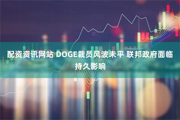 配资资讯网站 DOGE裁员风波未平 联邦政府面临持久影响