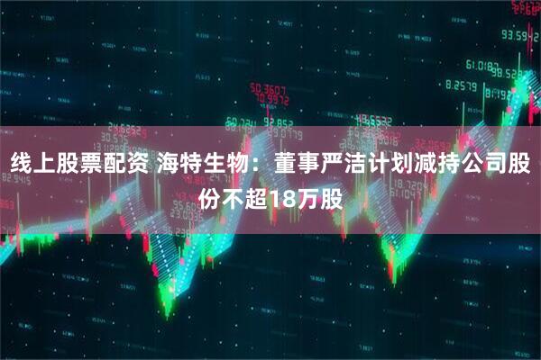 线上股票配资 海特生物：董事严洁计划减持公司股份不超18万股