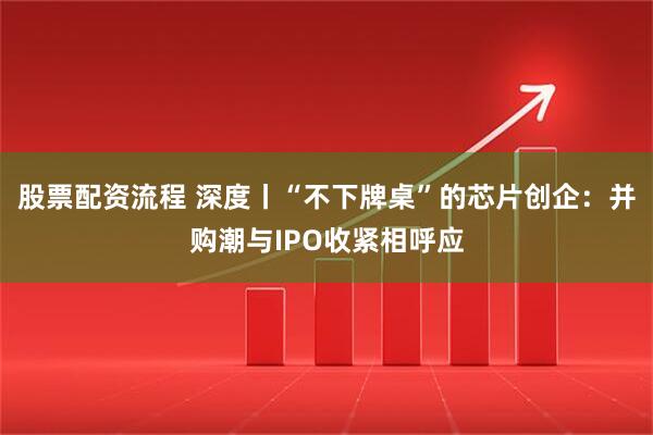 股票配资流程 深度丨“不下牌桌”的芯片创企：并购潮与IPO收紧相呼应