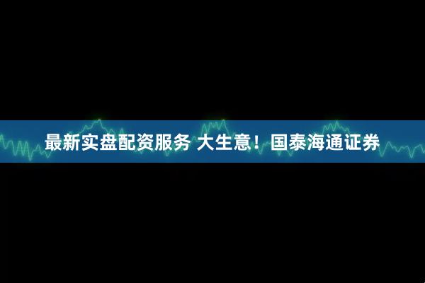 最新实盘配资服务 大生意！国泰海通证券