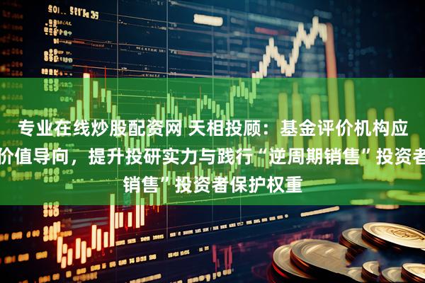 专业在线炒股配资网 天相投顾：基金评价机构应强化长期价值导向，提升投研实力与践行“逆周期销售”投资者保护权重