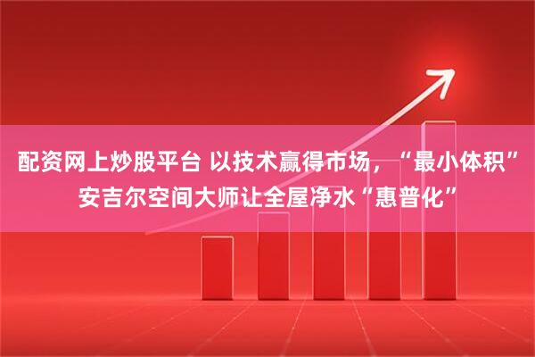 配资网上炒股平台 以技术赢得市场，“最小体积”安吉尔空间大师让全屋净水“惠普化”