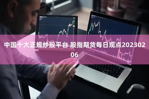 中国十大正规炒股平台 股指期货每日观点20230206