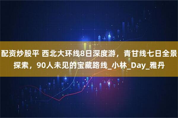 配资炒股平 西北大环线8日深度游，青甘线七日全景探索，90人未见的宝藏路线_小林_Day_雅丹