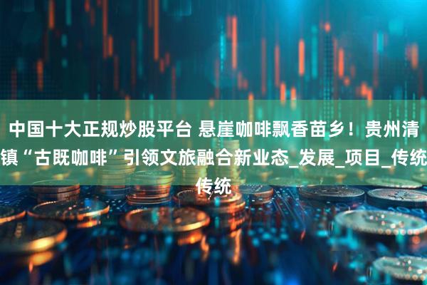 中国十大正规炒股平台 悬崖咖啡飘香苗乡!贵州清镇“古既咖啡”引领文旅融合新业态_发展_项目_传统