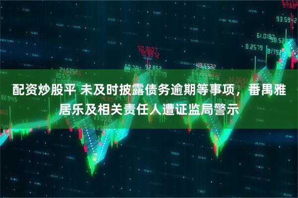 配资炒股平 未及时披露债务逾期等事项，番禺雅居乐及相关责任人遭证监局警示