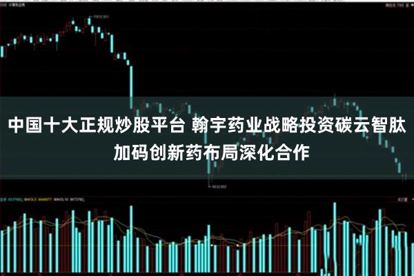 中国十大正规炒股平台 翰宇药业战略投资碳云智肽  加码创新药布局深化合作