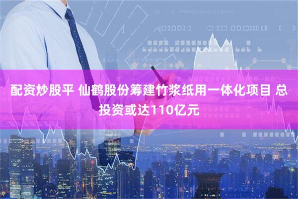 配资炒股平 仙鹤股份筹建竹浆纸用一体化项目 总投资或达110亿元