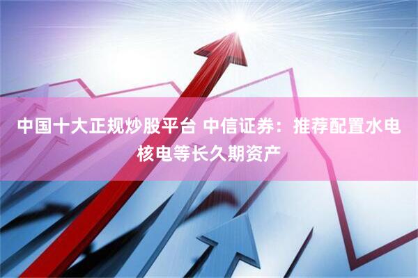 中国十大正规炒股平台 中信证券：推荐配置水电核电等长久期资产