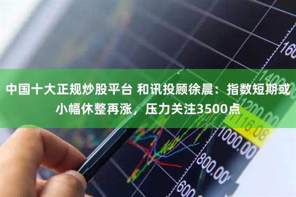 中国十大正规炒股平台 和讯投顾徐晨：指数短期或小幅休整再涨，压力关注3500点