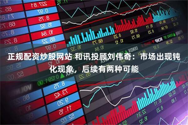 正规配资炒股网站 和讯投顾刘伟奇：市场出现钝化现象，后续有两种可能
