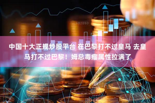 中国十大正规炒股平台 在巴黎打不过皇马 去皇马打不过巴黎！姆总毒瘤属性拉满了