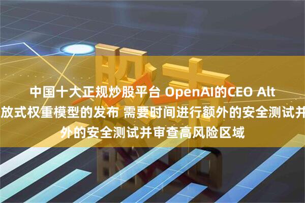中国十大正规炒股平台 OpenAI的CEO Altman：将推迟开放式权重模型的发布 需要时间进行额外的安全测试并审查高风险区域