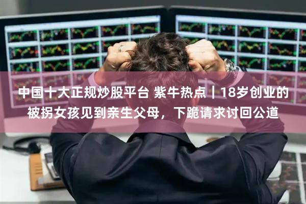 中国十大正规炒股平台 紫牛热点｜18岁创业的被拐女孩见到亲生父母，下跪请求讨回公道