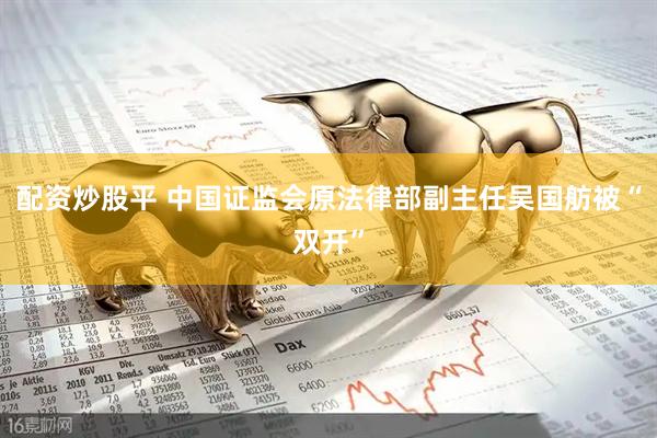 配资炒股平 中国证监会原法律部副主任吴国舫被“双开”