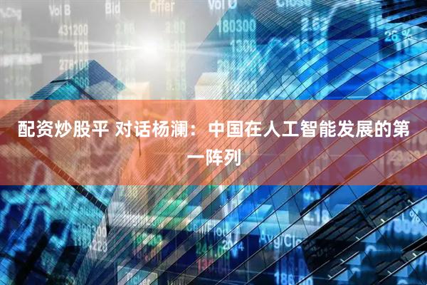 配资炒股平 对话杨澜：中国在人工智能发展的第一阵列