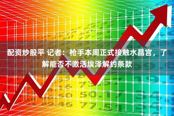 配资炒股平 记者：枪手本周正式接触水晶宫，了解能否不激活埃泽解约条款