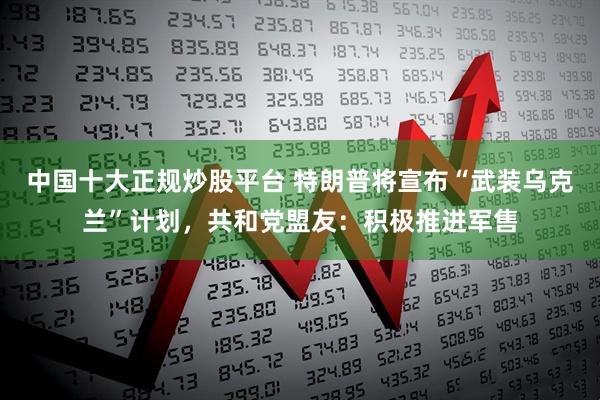 中国十大正规炒股平台 特朗普将宣布“武装乌克兰”计划，共和党盟友：积极推进军售