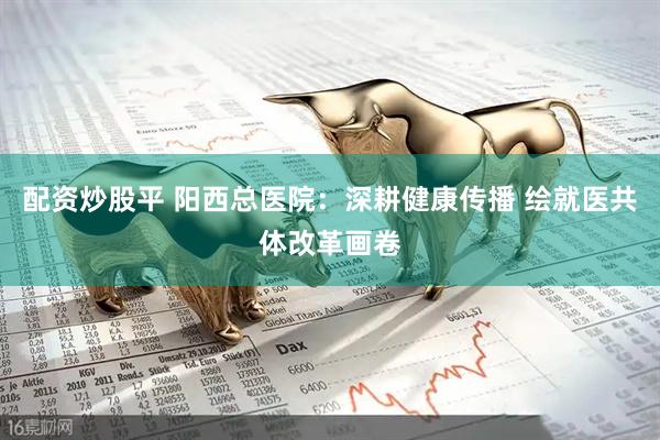 配资炒股平 阳西总医院：深耕健康传播 绘就医共体改革画卷