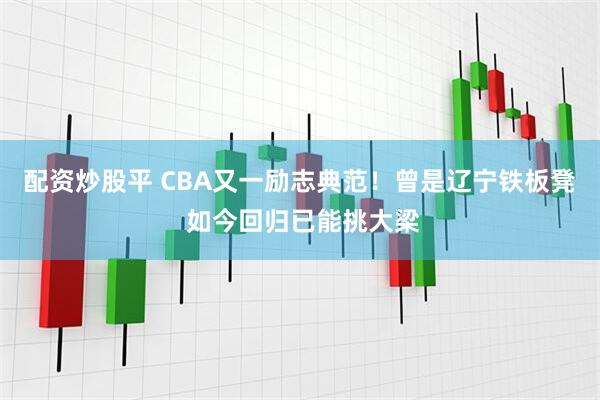 配资炒股平 CBA又一励志典范！曾是辽宁铁板凳 如今回归已能挑大梁