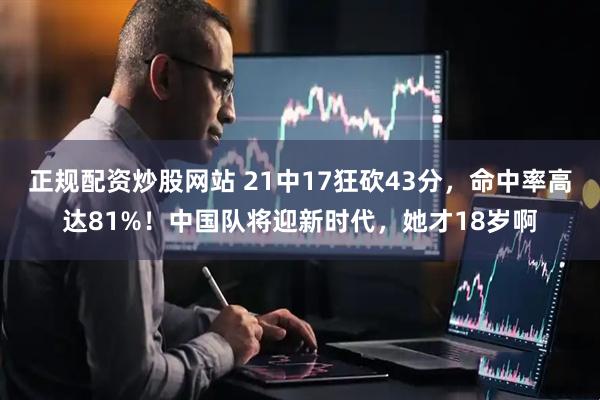 正规配资炒股网站 21中17狂砍43分，命中率高达81%！中国队将迎新时代，她才18岁啊