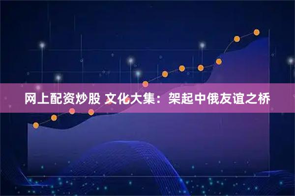 网上配资炒股 文化大集：架起中俄友谊之桥