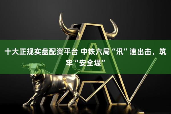 十大正规实盘配资平台 中铁六局“汛”速出击，筑牢“安全堤”