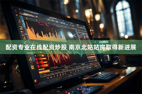 配资专业在线配资炒股 南京北站站房取得新进展