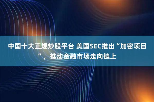 中国十大正规炒股平台 美国SEC推出“加密项目”，推动金融市场走向链上