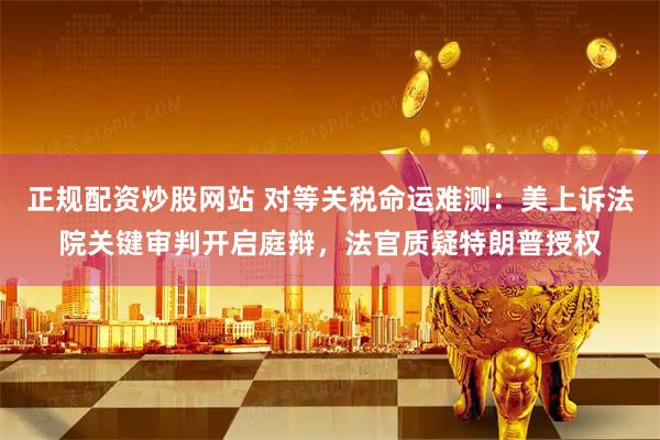 正规配资炒股网站 对等关税命运难测：美上诉法院关键审判开启庭辩，法官质疑特朗普授权