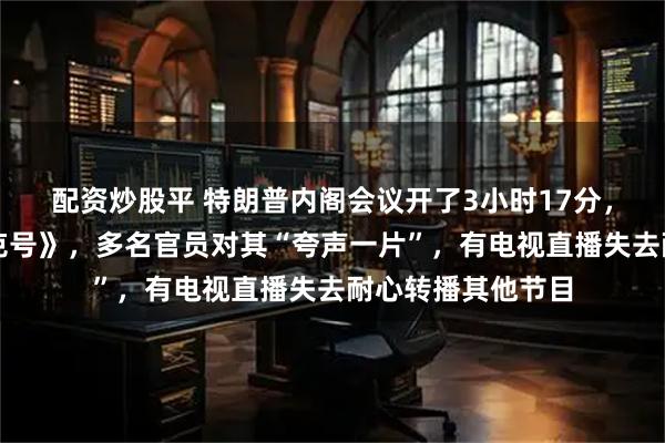 配资炒股平 特朗普内阁会议开了3小时17分，时长超《泰坦尼克号》，多名官员对其“夸声一片”，有电视直播失去耐心转播其他节目
