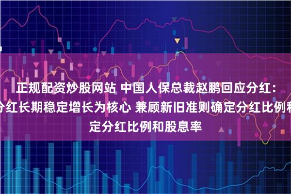 正规配资炒股网站 中国人保总裁赵鹏回应分红：以每股分红长期稳定增长为核心 兼顾新旧准则确定分红比例和股息率