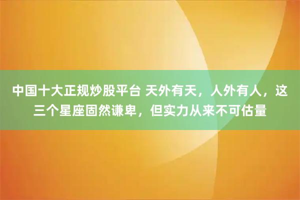 中国十大正规炒股平台 天外有天，人外有人，这三个星座固然谦卑，但实力从来不可估量