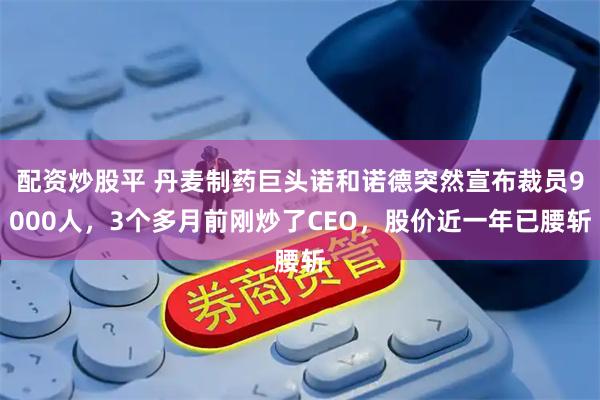 配资炒股平 丹麦制药巨头诺和诺德突然宣布裁员9000人，3个多月前刚炒了CEO，股价近一年已腰斩