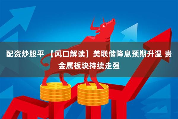 配资炒股平 【风口解读】美联储降息预期升温 贵金属板块持续走强