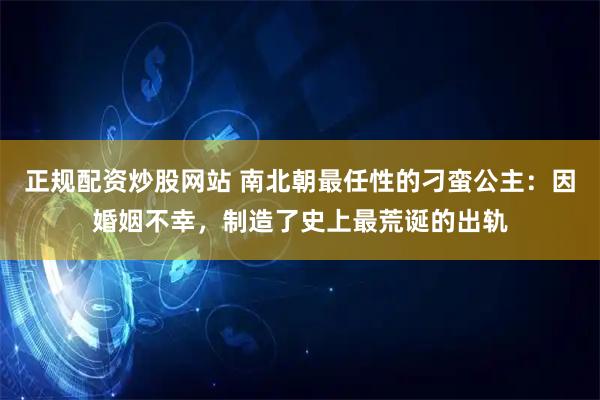 正规配资炒股网站 南北朝最任性的刁蛮公主：因婚姻不幸，制造了史上最荒诞的出轨