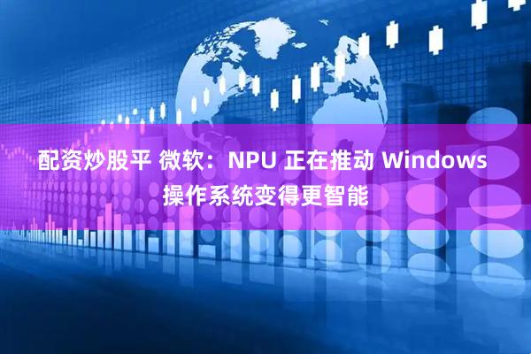 配资炒股平 微软：NPU 正在推动 Windows 操作系统变得更智能