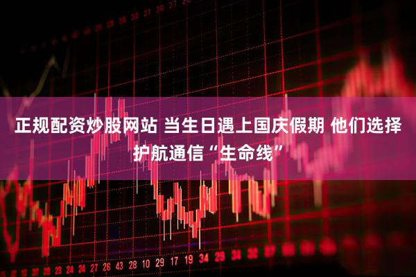 正规配资炒股网站 当生日遇上国庆假期 他们选择护航通信“生命线”