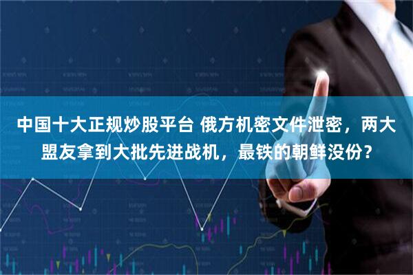 中国十大正规炒股平台 俄方机密文件泄密，两大盟友拿到大批先进战机，最铁的朝鲜没份？