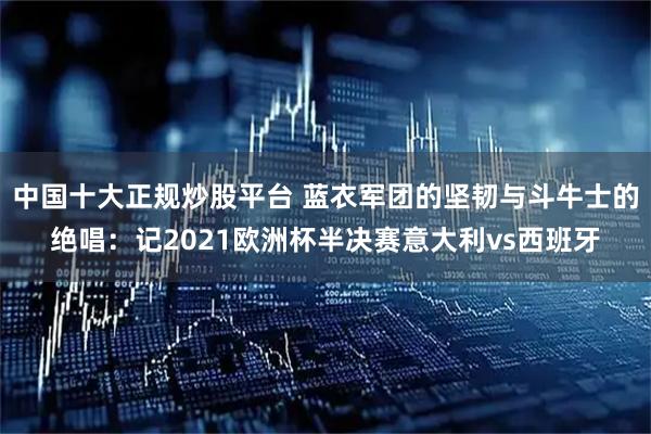 中国十大正规炒股平台 蓝衣军团的坚韧与斗牛士的绝唱：记2021欧洲杯半决赛意大利vs西班牙