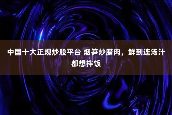 中国十大正规炒股平台 烟笋炒腊肉，鲜到连汤汁都想拌饭