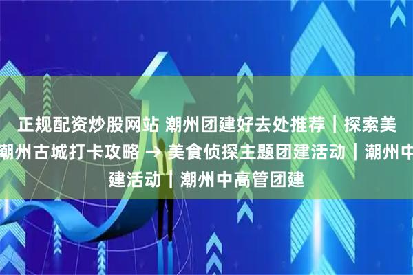 正规配资炒股网站 潮州团建好去处推荐｜探索美食线路，潮州古城打卡攻略 → 美食侦探主题团建活动｜潮州中高管团建