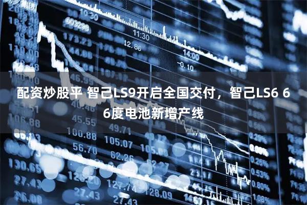 配资炒股平 智己LS9开启全国交付，智己LS6 66度电池新增产线