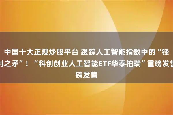 中国十大正规炒股平台 跟踪人工智能指数中的“锋利之矛”！“科创创业人工智能ETF华泰柏瑞”重磅发售