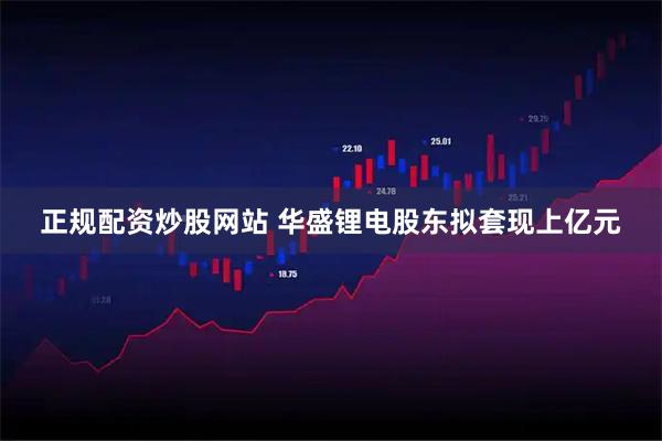 正规配资炒股网站 华盛锂电股东拟套现上亿元