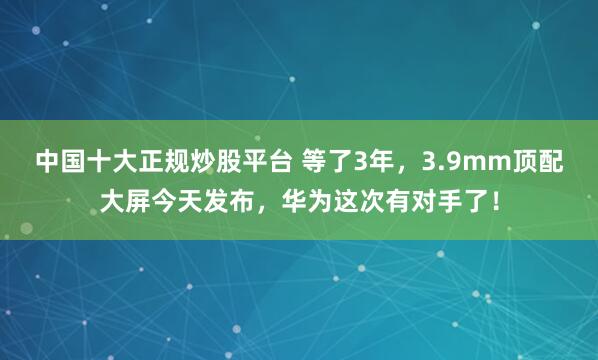 中国十大正规炒股平台 等了3年，3.9mm顶配大屏今天发布，华为这次有对手了！