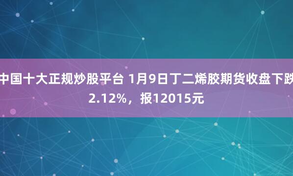 中国十大正规炒股平台 1月9日丁二烯胶期货收盘下跌2.12%，报12015元