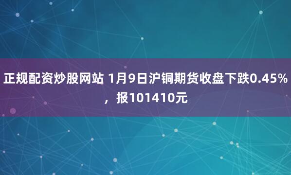 正规配资炒股网站 1月9日沪铜期货收盘下跌0.45%，报101410元