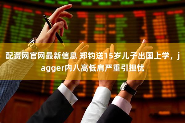 配资网官网最新信息 郑钧送15岁儿子出国上学，jagger内八高低肩严重引担忧