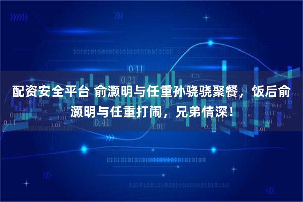 配资安全平台 俞灏明与任重孙骁骁聚餐，饭后俞灏明与任重打闹，兄弟情深！